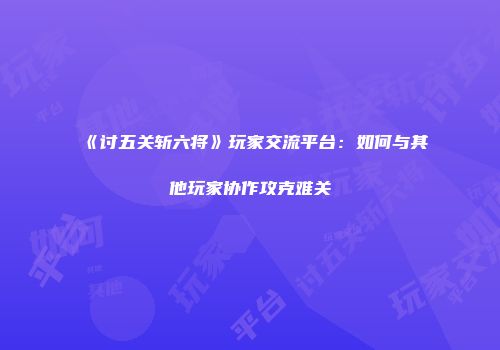 《讨五关斩六将》玩家交流平台：如何与其他玩家协作攻克难关