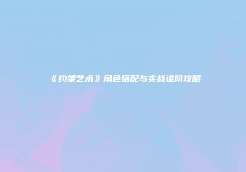 《约架艺术》角色搭配与实战进阶攻略