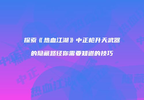 探索《热血江湖》中正枪升天武器的隐藏路径你需要知道的技巧