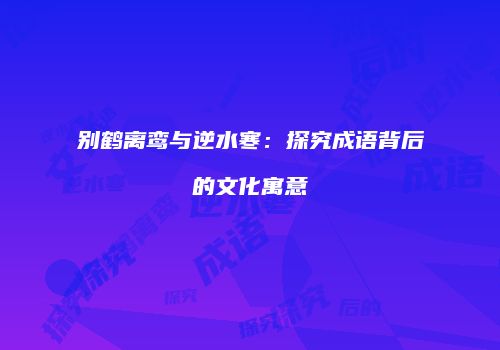 别鹤离鸾与逆水寒：探究成语背后的文化寓意