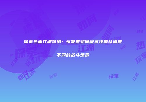 探索热血江湖封测:玩家应如何配置技能以适应不同的战斗场景