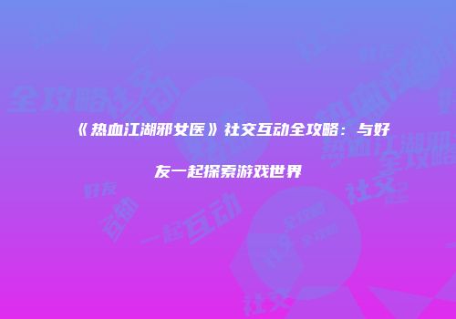 《热血江湖邪女医》社交互动全攻略:与好友一起探索游戏世界