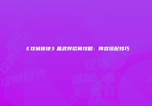 《攻城掠地》晶武将招募攻略：阵容搭配技巧