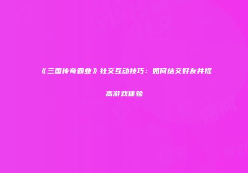 《三国传奇霸业》社交互动技巧：如何结交好友并提高游戏体验