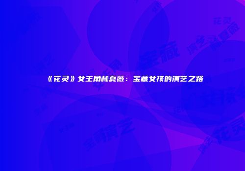 《花灵》女主角林夏薇：宝藏女孩的演艺之路