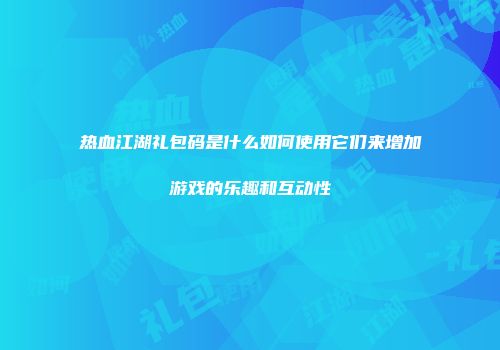 热血江湖礼包码是什么如何使用它们来增加游戏的乐趣和互动性