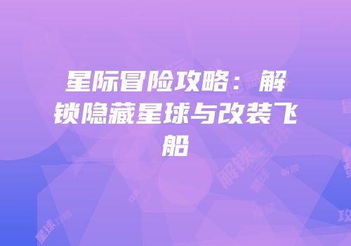 星际冒险攻略：解锁隐藏星球与改装飞船