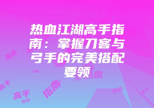 热血江湖高手指南：掌握刀客与弓手的完美搭配要领