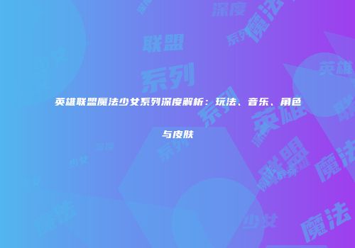 英雄联盟魔法少女系列深度解析：玩法、音乐、角色与皮肤
