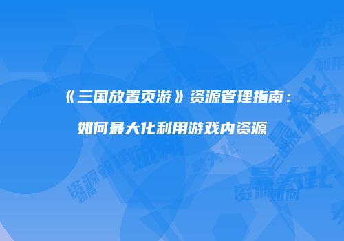 《三国放置页游》资源管理指南：如何最大化利用游戏内资源