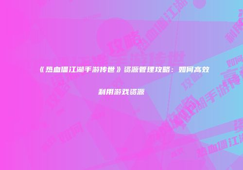 《热血僵江湖手游传世》资源管理攻略：如何高效利用游戏资源