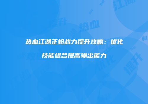 热血江湖正枪战力提升攻略：优化技能组合提高输出能力