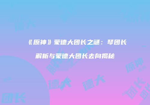 《原神》蒙德大团长之谜：琴团长解析与蒙德大团长去向揭秘