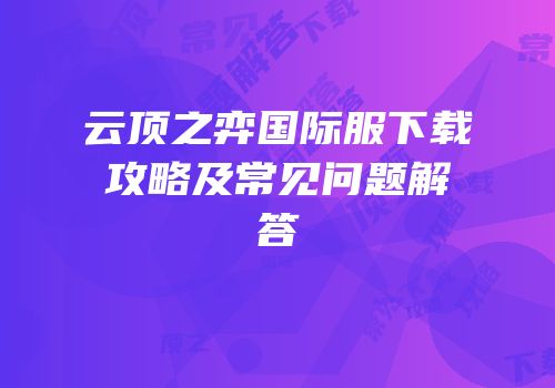 云顶之弈国际服下载攻略及常见问题解答