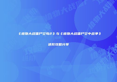 《植物大战僵尸空岛2》与《植物大战僵尸空中战争》进阶攻略分享