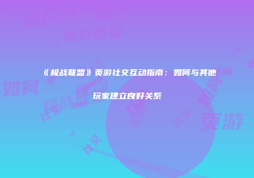 《极战联盟》页游社交互动指南：如何与其他玩家建立良好关系