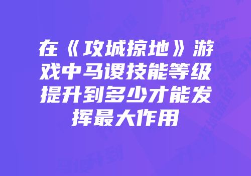 在《攻城掠地》游戏中马谡技能等级提升到多少才能发挥最大作用