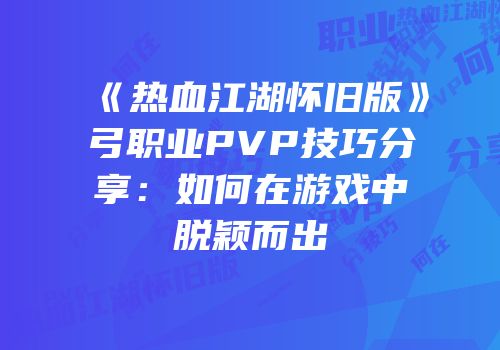 《热血江湖怀旧版》弓职业PVP技巧分享：如何在游戏中脱颖而出