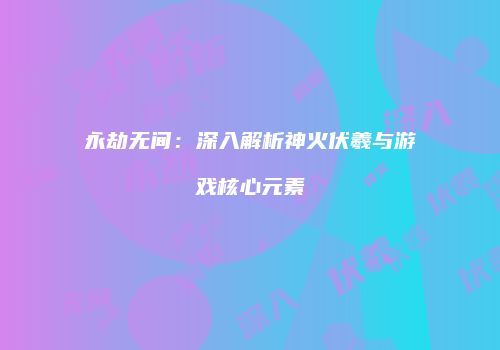 永劫无间：深入解析神火伏羲与游戏核心元素