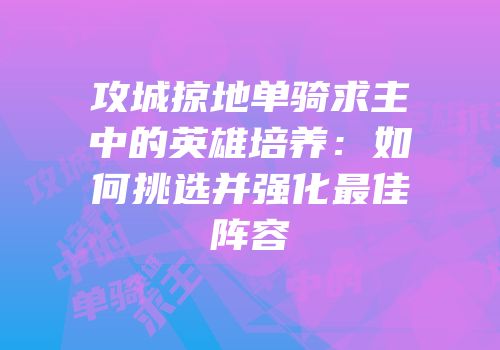 攻城掠地单骑求主中的英雄培养：如何挑选并强化最佳阵容