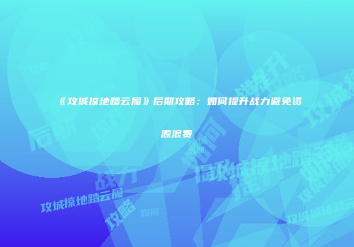 《攻城掠地踏云履》后期攻略：如何提升战力避免资源浪费