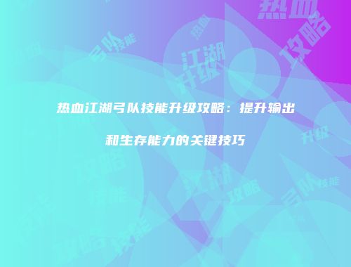 热血江湖弓队技能升级攻略:提升输出和生存能力的关键技巧