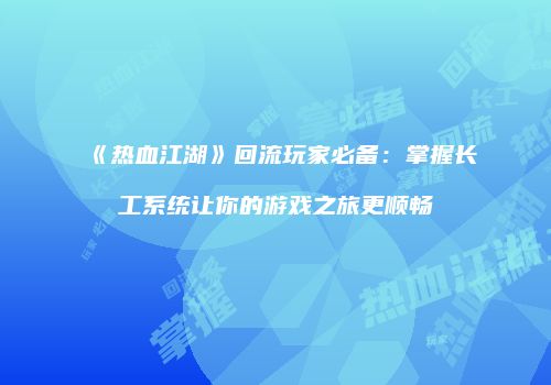 《热血江湖》回流玩家必备：掌握长工系统让你的游戏之旅更顺畅