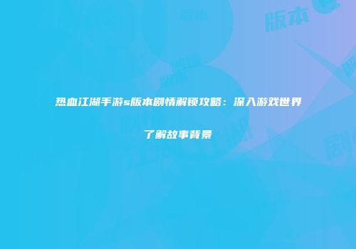 热血江湖手游s版本剧情解锁攻略：深入游戏世界了解故事背景