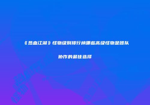 《热血江湖》怪物级别排行榜哪些高级怪物是团队协作的最佳选择