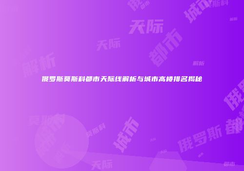 俄罗斯莫斯科都市天际线解析与城市高楼排名揭秘