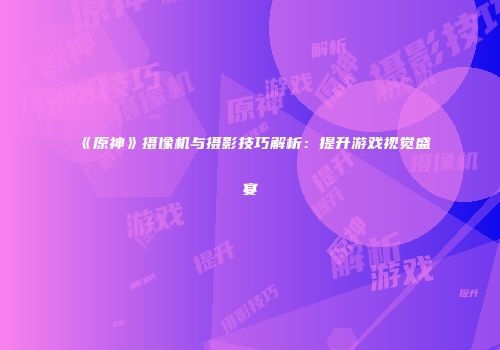 《原神》摄像机与摄影技巧解析：提升游戏视觉盛宴