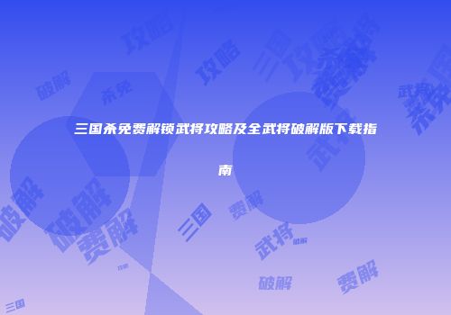 三国杀免费解锁武将攻略及全武将破解版下载指南