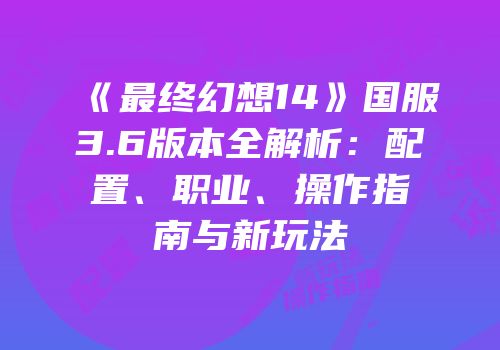 《最终幻想14》国服3.6版本全解析：配置、职业、操作指南与新玩法