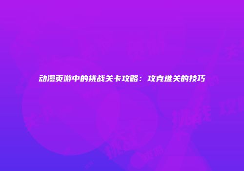 动漫页游中的挑战关卡攻略：攻克难关的技巧