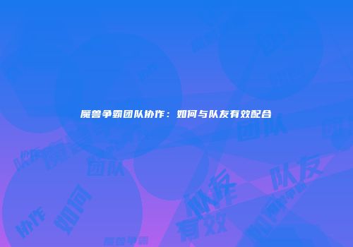 魔兽争霸团队协作：如何与队友有效配合