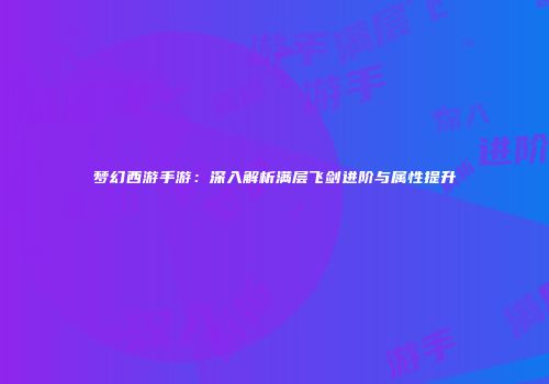 梦幻西游手游：深入解析满层飞剑进阶与属性提升