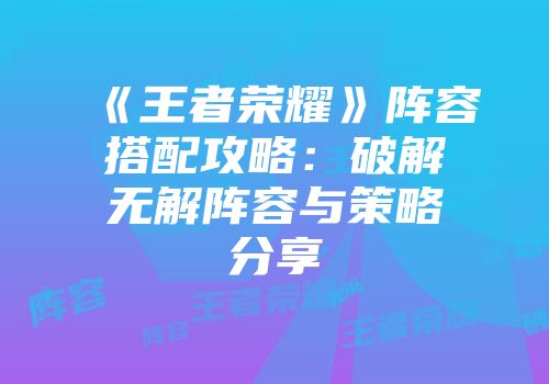 《王者荣耀》阵容搭配攻略：破解无解阵容与策略分享