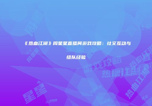 《热血江湖》周星星直播间游戏攻略：社交互动与组队经验