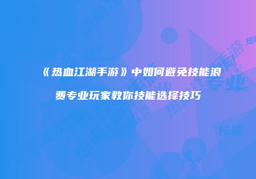 《热血江湖手游》中如何避免技能浪费专业玩家教你技能选择技巧