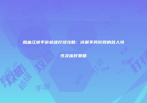 热血江湖手游越级打怪攻略：详解不同阶段的敌人特性及应对策略