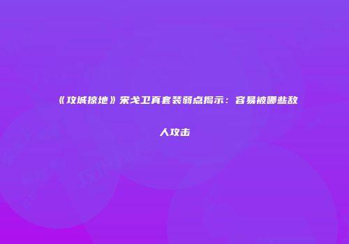 《攻城掠地》宋戈卫真套装弱点揭示：容易被哪些敌人攻击