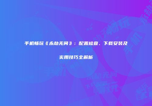 手机畅玩《永劫无间》：配置检查、下载安装及实用技巧全解析