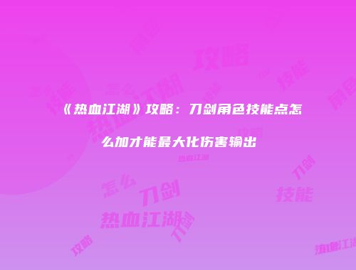 《热血江湖》攻略：刀剑角色技能点怎么加才能最大化伤害输出