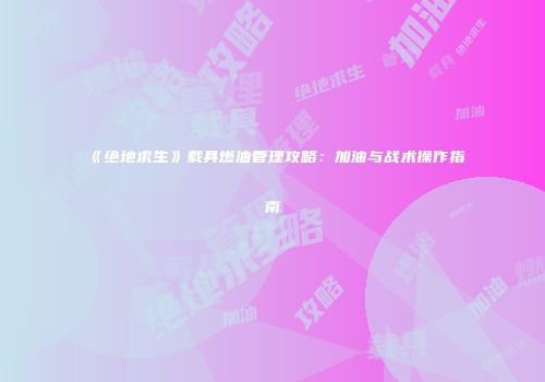 《绝地求生》载具燃油管理攻略：加油与战术操作指南