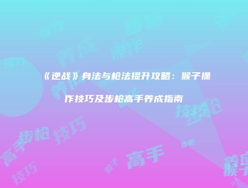 《逆战》身法与枪法提升攻略：猴子操作技巧及步枪高手养成指南