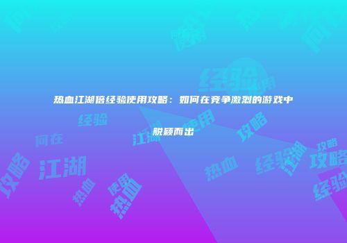 热血江湖倍经验使用攻略：如何在竞争激烈的游戏中脱颖而出