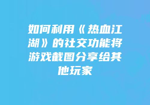 如何利用《热血江湖》的社交功能将游戏截图分享给其他玩家