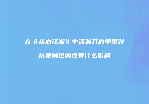 在《热血江湖》中深渊刀的重量对玩家角色属性有什么影响