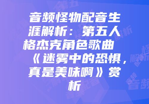 音频怪物配音生涯解析：第五人格杰克角色歌曲《迷雾中的恐惧，真是美味啊》赏析