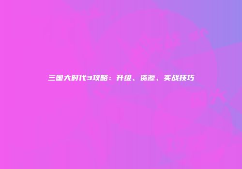 三国大时代3攻略：升级、资源、实战技巧